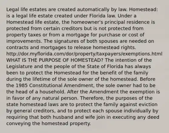 Legal life estates are created automatically by law. Homestead: is a legal life estate created under Florida law. Under a Homestead life estate, the homeowner's principal residence is protected from certain creditors but is not protected from property taxes or from a mortgage for purchase or cost of improvements. The signatures of both spouses are needed on contracts and mortgages to release homestead rights. http://dor.myflorida.com/dor/property/taxpayers/exemptions.html WHAT IS THE PURPOSE OF HOMESTEAD? The intention of the Legislature and the people of the State of Florida has always been to protect the Homestead for the benefit of the family during the lifetime of the sole owner of the homestead. Before the 1985 Constitutional Amendment, the sole owner had to be the head of a household. After the Amendment the exemption is in favor of any natural person. Therefore, the purposes of the state homestead laws are to protect the family against eviction by general creditors, and to protect each spouse individually by requiring that both husband and wife join in executing any deed conveying the homestead property.