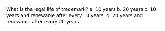 What is the legal life of trademark? a. 10 years b. 20 years c. 10 years and renewable after every 10 years. d. 20 years and renewable after every 20 years.