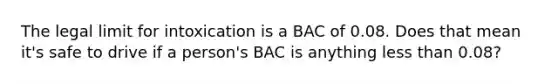 The legal limit for intoxication is a BAC of 0.08. Does that mean it's safe to drive if a person's BAC is anything <a href='https://www.questionai.com/knowledge/k7BtlYpAMX-less-than' class='anchor-knowledge'>less than</a> 0.08?