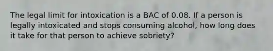 The legal limit for intoxication is a BAC of 0.08. If a person is legally intoxicated and stops consuming alcohol, how long does it take for that person to achieve sobriety?