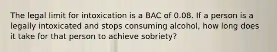 The legal limit for intoxication is a BAC of 0.08. If a person is a legally intoxicated and stops consuming alcohol, how long does it take for that person to achieve sobriety?