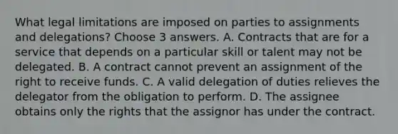 What legal limitations are imposed on parties to assignments and delegations? Choose 3 answers. A. Contracts that are for a service that depends on a particular skill or talent may not be delegated. B. A contract cannot prevent an assignment of the right to receive funds. C. A valid delegation of duties relieves the delegator from the obligation to perform. D. The assignee obtains only the rights that the assignor has under the contract.