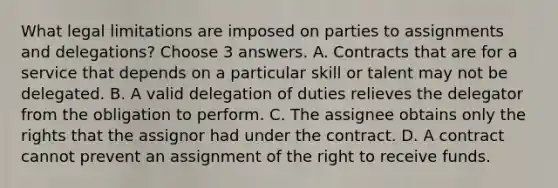 What legal limitations are imposed on parties to assignments and delegations? Choose 3 answers. A. Contracts that are for a service that depends on a particular skill or talent may not be delegated. B. A valid delegation of duties relieves the delegator from the obligation to perform. C. The assignee obtains only the rights that the assignor had under the contract. D. A contract cannot prevent an assignment of the right to receive funds.