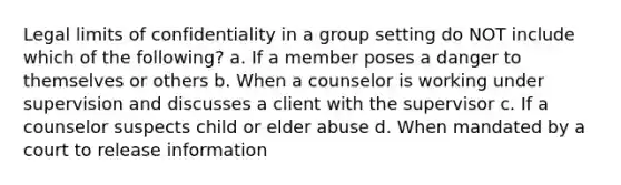 Legal limits of confidentiality in a group setting do NOT include which of the following? a. If a member poses a danger to themselves or others b. When a counselor is working under supervision and discusses a client with the supervisor c. If a counselor suspects child or elder abuse d. When mandated by a court to release information