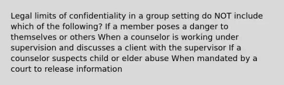 Legal limits of confidentiality in a group setting do NOT include which of the following? If a member poses a danger to themselves or others When a counselor is working under supervision and discusses a client with the supervisor If a counselor suspects child or elder abuse When mandated by a court to release information