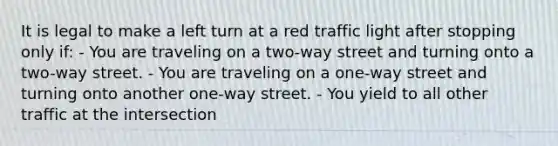 It is legal to make a left turn at a red traffic light after stopping only if: - You are traveling on a two-way street and turning onto a two-way street. - You are traveling on a one-way street and turning onto another one-way street. - You yield to all other traffic at the intersection