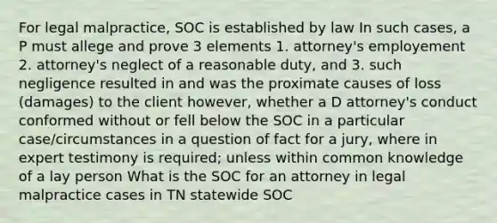 For legal malpractice, SOC is established by law In such cases, a P must allege and prove 3 elements 1. attorney's employement 2. attorney's neglect of a reasonable duty, and 3. such negligence resulted in and was the proximate causes of loss (damages) to the client however, whether a D attorney's conduct conformed without or fell below the SOC in a particular case/circumstances in a question of fact for a jury, where in expert testimony is required; unless within common knowledge of a lay person What is the SOC for an attorney in legal malpractice cases in TN statewide SOC