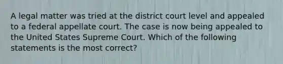 A legal matter was tried at the district court level and appealed to a federal appellate court. The case is now being appealed to the United States Supreme Court. Which of the following statements is the most correct?