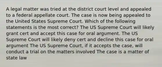 A legal matter was tried at the district court level and appealed to a federal appellate court. The case is now being appealed to the United States Supreme Court. Which of the following statements is the most correct? The US Supreme Court will likely grant cert and accept this case for oral argument. The US Supreme Court will likely deny cert and decline this case for oral argument The US Supreme Court, if it accepts the case, will conduct a trial on the matters involved The case is a matter of state law