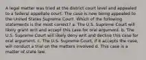 A legal matter was tried at the district court level and appealed to a federal appellate court. The case is now being appealed to the United States Supreme Court. Which of the following statements is the most correct? a. The U.S. Supreme Court will likely grant writ and accept this case for oral argument. b. The U.S. Supreme Court will likely deny writ and decline this case for oral argument. c. The U.S. Supreme Court, if it accepts the case, will conduct a trial on the matters involved d. This case is a matter of state law.