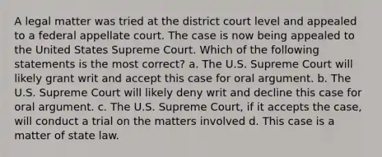 A legal matter was tried at the district court level and appealed to a federal appellate court. The case is now being appealed to the United States Supreme Court. Which of the following statements is the most correct? a. The U.S. Supreme Court will likely grant writ and accept this case for oral argument. b. The U.S. Supreme Court will likely deny writ and decline this case for oral argument. c. The U.S. Supreme Court, if it accepts the case, will conduct a trial on the matters involved d. This case is a matter of state law.