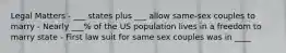 Legal Matters - ___ states plus ___ allow same-sex couples to marry - Nearly ___% of the US population lives in a freedom to marry state - First law suit for same sex couples was in ____