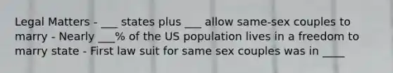 Legal Matters - ___ states plus ___ allow same-sex couples to marry - Nearly ___% of the US population lives in a freedom to marry state - First law suit for same sex couples was in ____