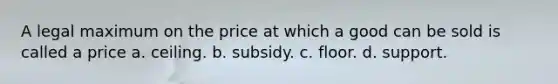 A legal maximum on the price at which a good can be sold is called a price a. ceiling. b. subsidy. c. floor. d. support.