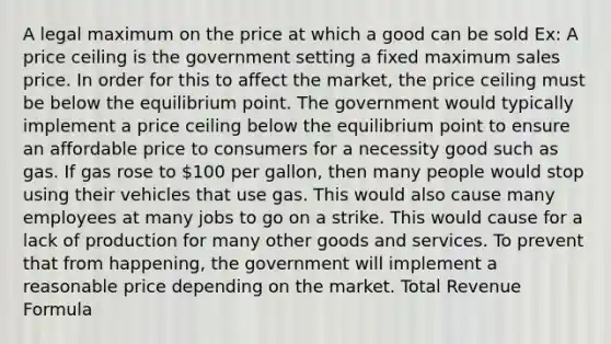 A legal maximum on the price at which a good can be sold Ex: A price ceiling is the government setting a fixed maximum sales price. In order for this to affect the market, the price ceiling must be below the equilibrium point. The government would typically implement a price ceiling below the equilibrium point to ensure an affordable price to consumers for a necessity good such as gas. If gas rose to 100 per gallon, then many people would stop using their vehicles that use gas. This would also cause many employees at many jobs to go on a strike. This would cause for a lack of production for many other goods and services. To prevent that from happening, the government will implement a reasonable price depending on the market. Total <a href='https://www.questionai.com/knowledge/kDWO08lT7M-revenue-formula' class='anchor-knowledge'>revenue formula</a>