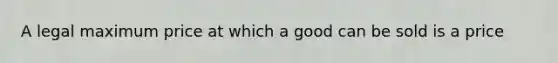 A legal maximum price at which a good can be sold is a price