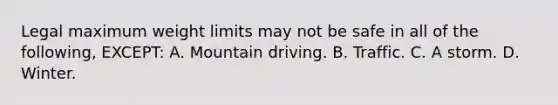 Legal maximum weight limits may not be safe in all of the following, EXCEPT: A. Mountain driving. B. Traffic. C. A storm. D. Winter.