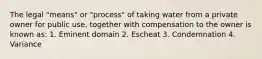 The legal "means" or "process" of taking water from a private owner for public use, together with compensation to the owner is known as: 1. Eminent domain 2. Escheat 3. Condemnation 4. Variance