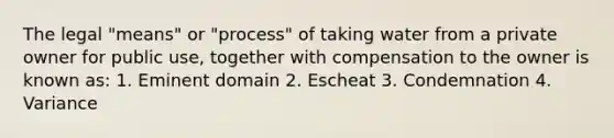 The legal "means" or "process" of taking water from a private owner for public use, together with compensation to the owner is known as: 1. Eminent domain 2. Escheat 3. Condemnation 4. Variance