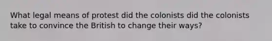 What legal means of protest did the colonists did the colonists take to convince the British to change their ways?