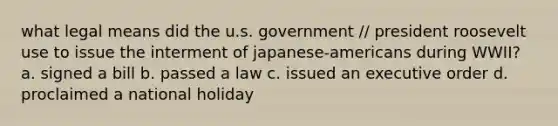 what legal means did the u.s. government // president roosevelt use to issue the interment of japanese-americans during WWII? a. signed a bill b. passed a law c. issued an executive order d. proclaimed a national holiday