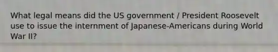 What legal means did the US government / President Roosevelt use to issue the internment of Japanese-Americans during World War II?