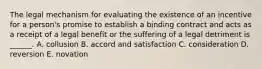 The legal mechanism for evaluating the existence of an incentive for a person's promise to establish a binding contract and acts as a receipt of a legal benefit or the suffering of a legal detriment is ______. A. collusion B. accord and satisfaction C. consideration D. reversion E. novation