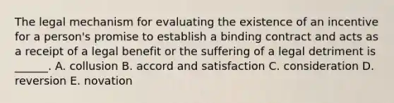 The legal mechanism for evaluating the existence of an incentive for a person's promise to establish a binding contract and acts as a receipt of a legal benefit or the suffering of a legal detriment is ______. A. collusion B. accord and satisfaction C. consideration D. reversion E. novation