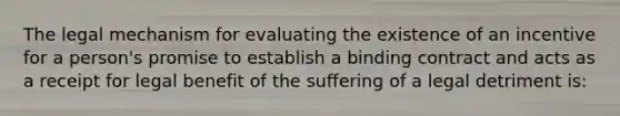 The legal mechanism for evaluating the existence of an incentive for a person's promise to establish a binding contract and acts as a receipt for legal benefit of the suffering of a legal detriment is: