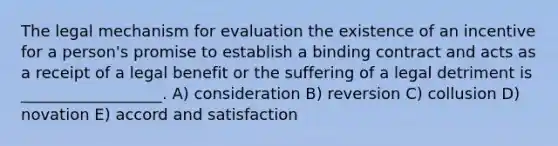 The legal mechanism for evaluation the existence of an incentive for a person's promise to establish a binding contract and acts as a receipt of a legal benefit or the suffering of a legal detriment is __________________. A) consideration B) reversion C) collusion D) novation E) accord and satisfaction