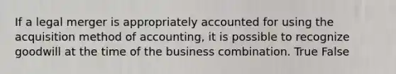 If a legal merger is appropriately accounted for using the acquisition method of accounting, it is possible to recognize goodwill at the time of the business combination. True False