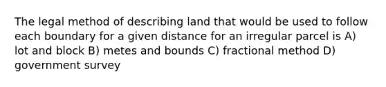 The legal method of describing land that would be used to follow each boundary for a given distance for an irregular parcel is A) lot and block B) metes and bounds C) fractional method D) government survey