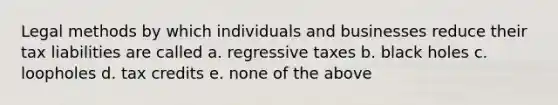 Legal methods by which individuals and businesses reduce their tax liabilities are called a. regressive taxes b. black holes c. loopholes d. tax credits e. none of the above