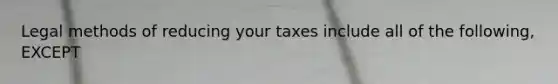 Legal methods of reducing your taxes include all of the following, EXCEPT