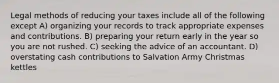 Legal methods of reducing your taxes include all of the following except A) organizing your records to track appropriate expenses and contributions. B) preparing your return early in the year so you are not rushed. C) seeking the advice of an accountant. D) overstating cash contributions to Salvation Army Christmas kettles