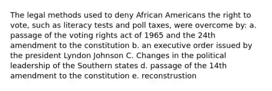 The legal methods used to deny African Americans the right to vote, such as literacy tests and poll taxes, were overcome by: a. passage of the voting rights act of 1965 and the 24th amendment to the constitution b. an executive order issued by the president Lyndon Johnson C. Changes in the political leadership of the Southern states d. passage of the 14th amendment to the constitution e. reconstrustion