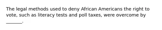 The legal methods used to deny African Americans the right to vote, such as literacy tests and poll taxes, were overcome by _______.