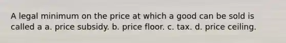 A legal minimum on the price at which a good can be sold is called a a. price subsidy. b. price floor. c. tax. d. price ceiling.