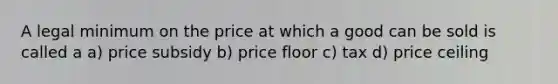 A legal minimum on the price at which a good can be sold is called a a) price subsidy b) price floor c) tax d) price ceiling