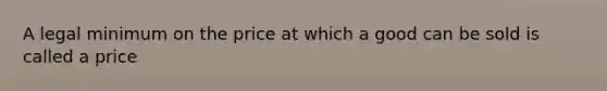 A legal minimum on the price at which a good can be sold is called a price