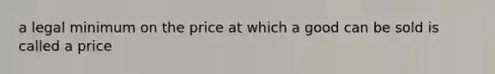 a legal minimum on the price at which a good can be sold is called a price