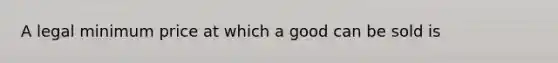 A legal minimum price at which a good can be sold is