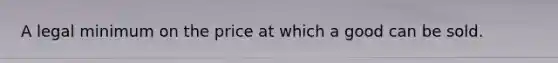 A legal minimum on the price at which a good can be sold.