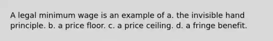 A legal minimum wage is an example of a. the invisible hand principle. b. a price floor. c. a price ceiling. d. a fringe benefit.