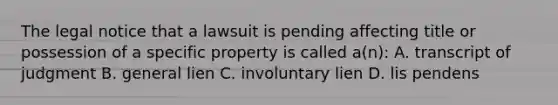 The legal notice that a lawsuit is pending affecting title or possession of a specific property is called a(n): A. transcript of judgment B. general lien C. involuntary lien D. lis pendens