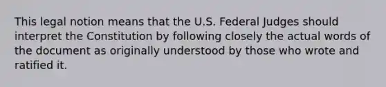 This legal notion means that the U.S. Federal Judges should interpret the Constitution by following closely the actual words of the document as originally understood by those who wrote and ratified it.