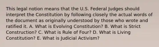 This legal notion means that the U.S. Federal Judges should interpret the Constitution by following closely the actual words of the document as originally understood by those who wrote and ratified it. A. What is Evolving Constitution? B. What is Strict Construction? C. What is Rule of Four? D. What is Living Constitution? E. What is Judicial Activism?