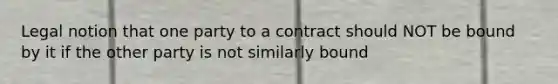 Legal notion that one party to a contract should NOT be bound by it if the other party is not similarly bound