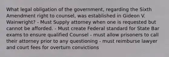 What legal obligation of the government, regarding the Sixth Amendment right to counsel, was established in Gideon V. Wainwright? - Must Supply attorney when one is requested but cannot be afforded. - Must create Federal standard for State Bar exams to ensure qualified Counsel - must allow prisoners to call their attorney prior to any questioning - must reimburse lawyer and court fees for overturn convictions