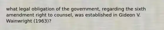 what legal obligation of the government, regarding the sixth amendment right to counsel, was established in Gideon V. Wainwright (1963)?